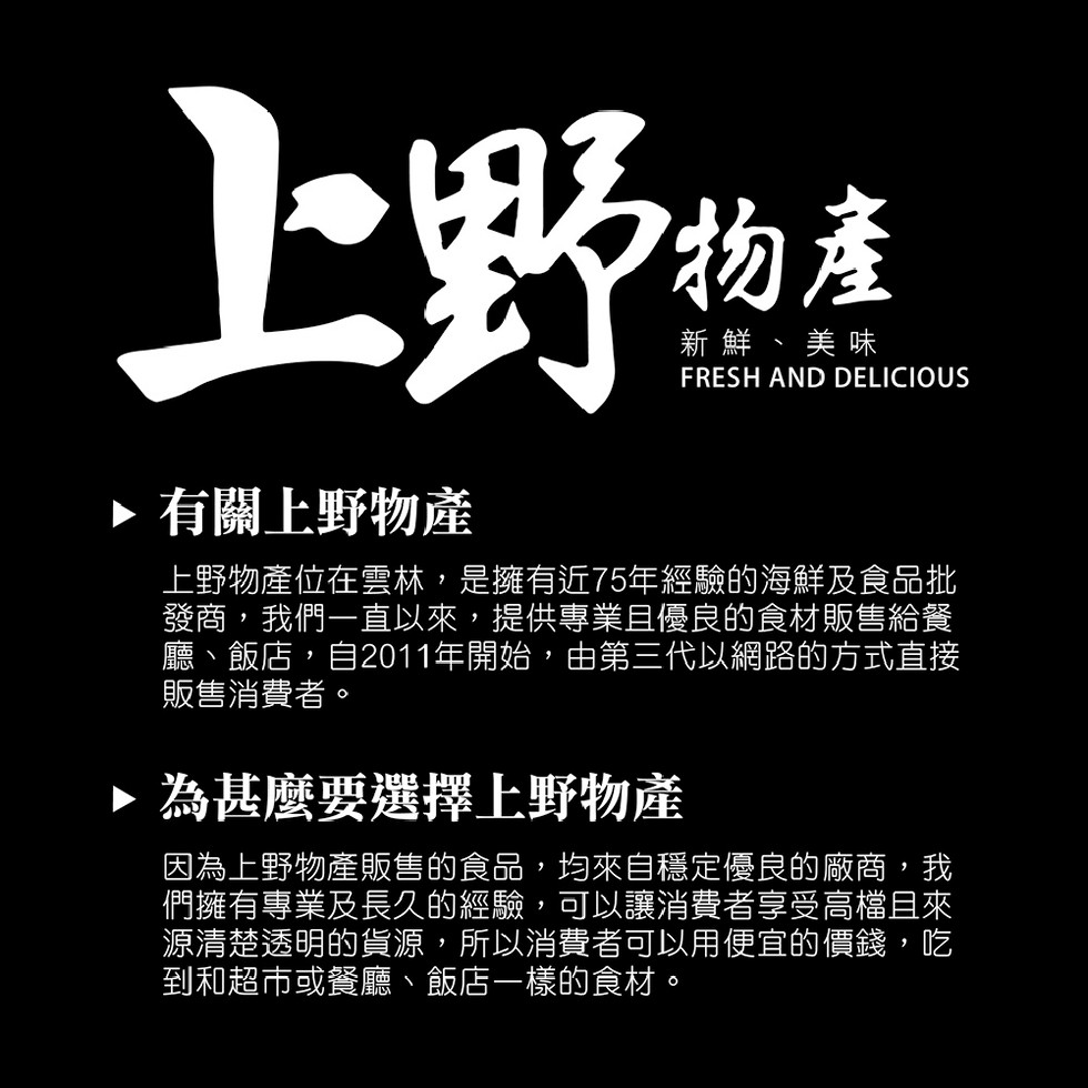 新鮮、美味，▶有關上野物產，上野物產位在雲林,是擁有近75年經驗的海鮮及食品批，發商,我們一直以來,提供專業且優良的食材販售給餐，廳、飯店,自2011年開始,由第三代以網路的方式直接，販售消費者。▶為甚麼要選擇上野物產，因為上野物產販售的食品,均來自