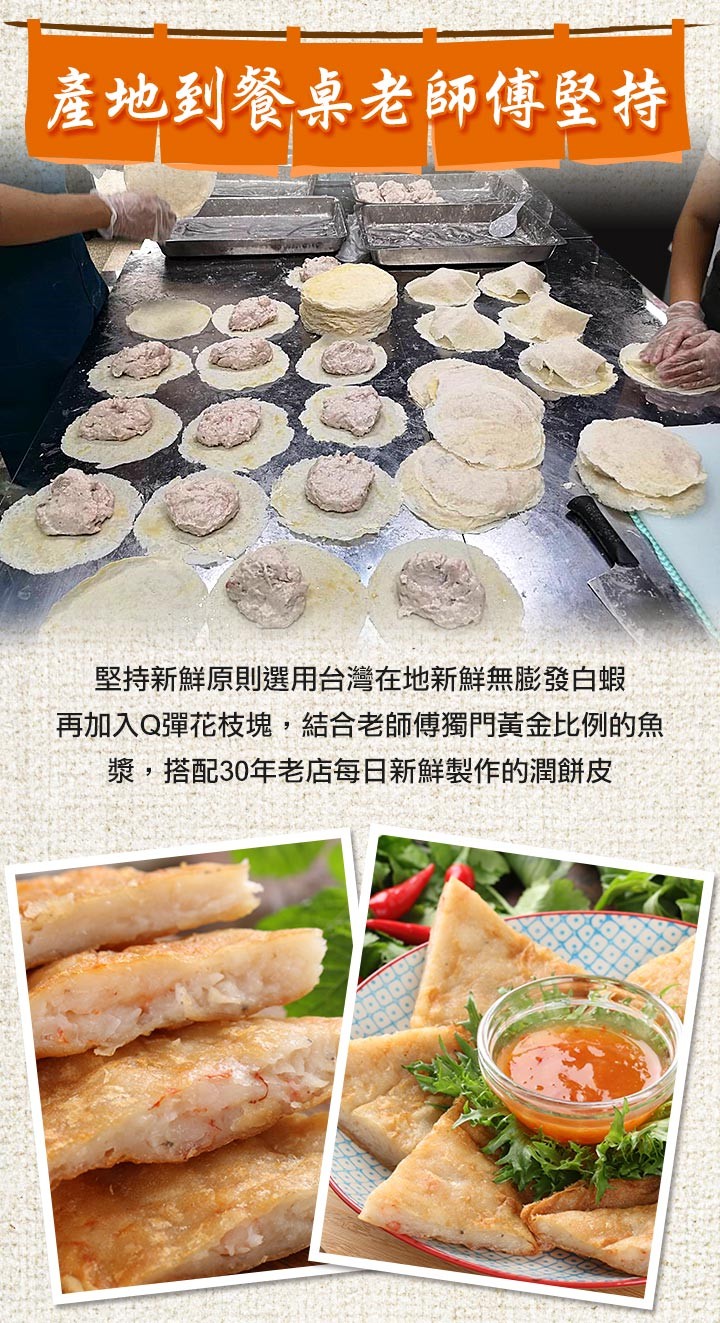 產地到餐桌老師傳堅持，堅持新鮮原則選用台灣在地新鮮無膨發白蝦，再加入Q彈花枝塊,結合老師傳獨門黃金比例的魚，漿,搭配30年老店每日新鮮製作的潤餅皮。