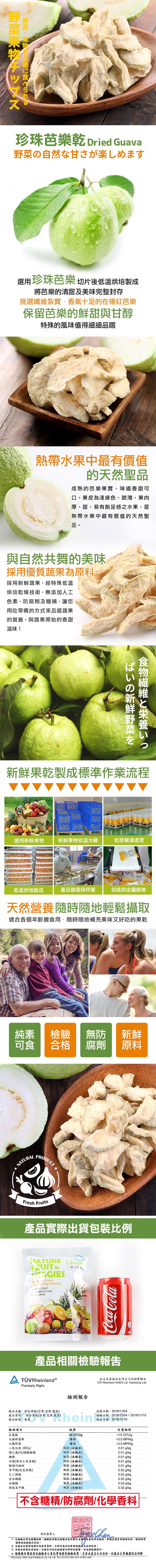 野菜果物チップス，野菜・果物を気軽に食べられる，珍珠芭樂乾 Dried Guava，野菜の自然な甘さが楽しめます，選用珍珠芭樂 切片後低溫烘培製成，將芭樂的清甜及美味完整封存，挑選纖維紮實·香氣十足的在欉紅芭樂，保留芭樂的鮮甜與甘醇，特殊的風味值得細