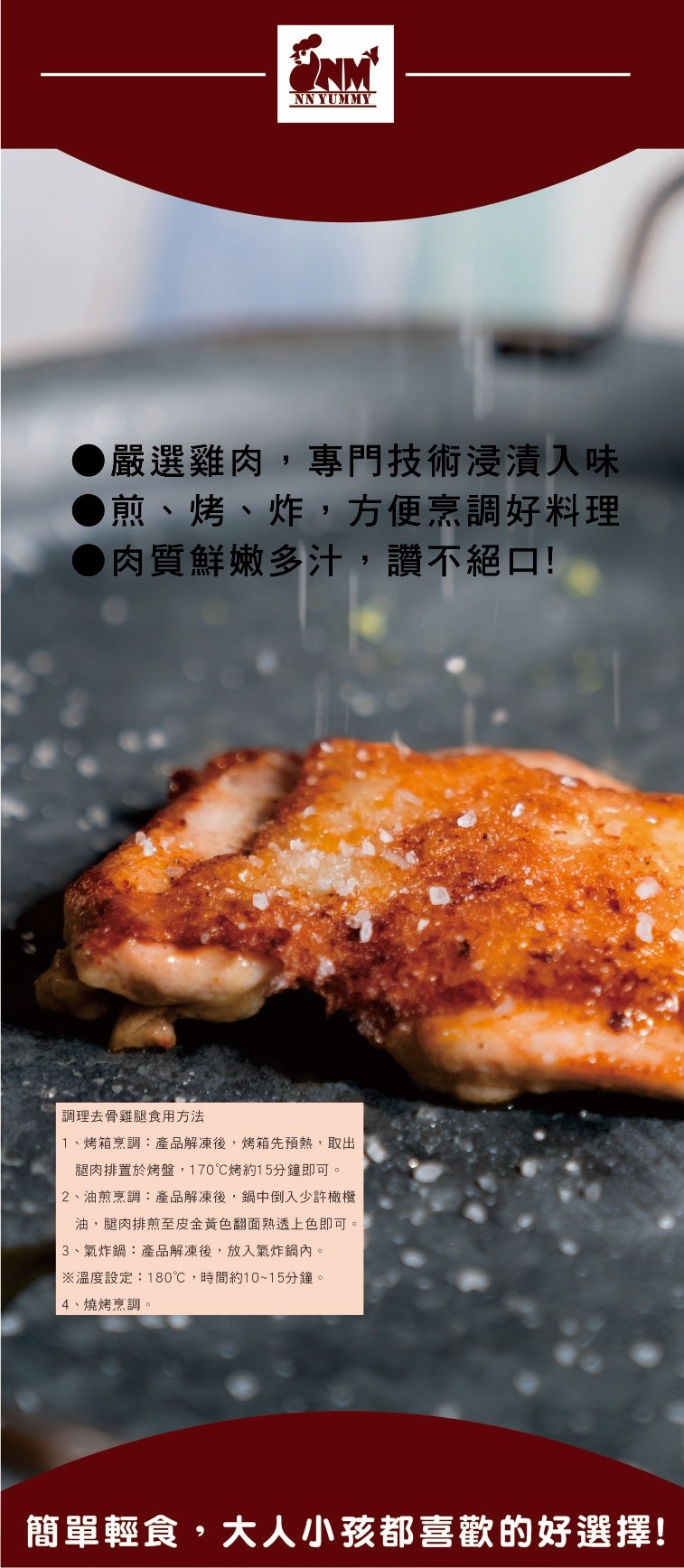 嚴選雞肉,專門技術浸漬入味，●煎、烤、炸,方便烹調好料理，●肉質鮮嫩多汁,讚不絕口!調理去骨雞腿食用方法，1、烤箱烹調:產品解凍後,烤箱先預熱,取出，腿肉排置於烤盤,170℃烤約15分鐘即可。2、油煎烹調:產品解凍後,鍋中倒入少許橄欖，油,腿肉排煎至