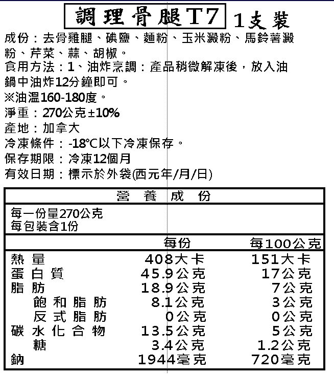 調理骨腿T7 1支裝，成份:去骨雞腿、碘鹽、麵粉、玉米澱粉、馬鈴薯澱，粉、芹菜、蒜、胡椒。食用方法:1、油炸烹調:產品稍微解凍後,放入油，鍋中油炸12分鐘即可。※油溫160-180度。淨重:270公克±10%，產地:加拿大，冷凍條件:-18°C以下冷