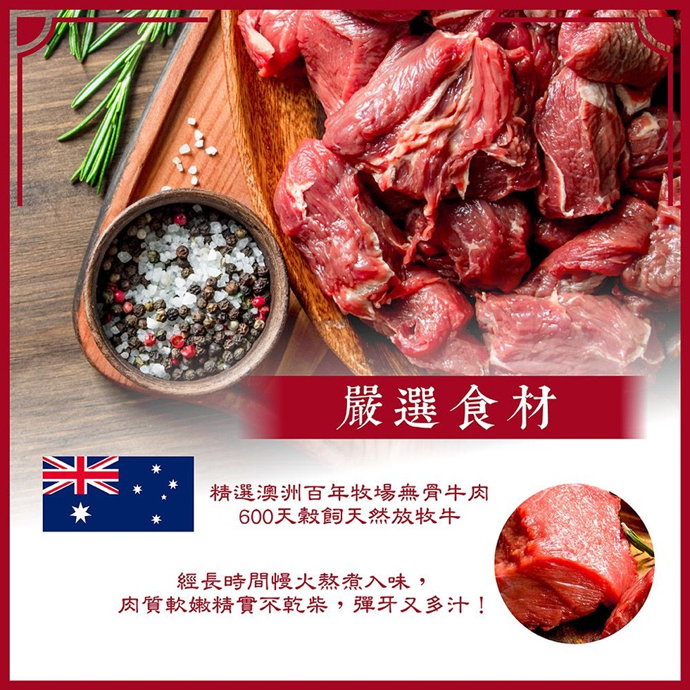 嚴選食材，精選澳洲百年牧場無骨牛肉，600天穀飼天然放牧牛，經長時間慢火熬煮入味,肉質軟嫩精實不乾柴,彈牙又多汁!。