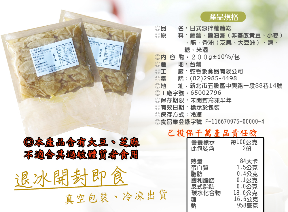 產品規格，名:日式涼拌蘿蔔乾，料:蘿蔔、醬油膏(非基改黃豆、小麥)，醋、香油(芝麻、大豆油)、鹽、糖、米酒，◎內容物:200g±10%/包，地:台灣，廠:蛇吞象食品有限公司，話:(02)2985-4498，址:新北市五股區中興路一段88巷14號，◎本